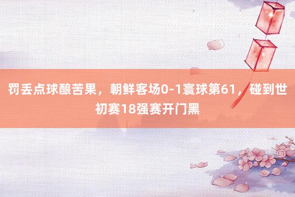 罚丢点球酿苦果，朝鲜客场0-1寰球第61，碰到世初赛18强赛开门黑