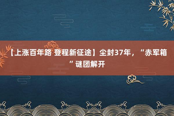 【上涨百年路 登程新征途】尘封37年，“赤军箱”谜团解开