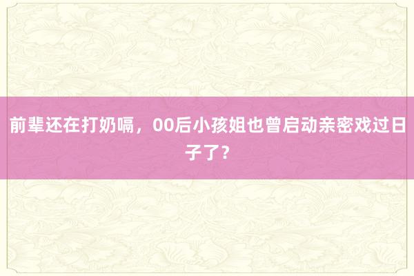 前辈还在打奶嗝，00后小孩姐也曾启动亲密戏过日子了？