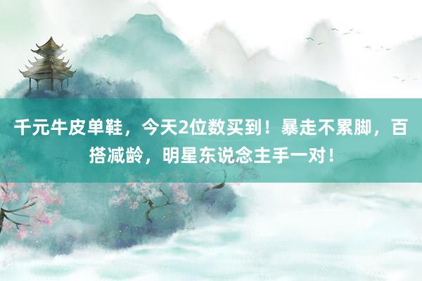 千元牛皮单鞋，今天2位数买到！暴走不累脚，百搭减龄，明星东说念主手一对！