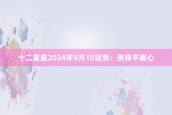 十二星座2024年9月10运势：保持平庸心