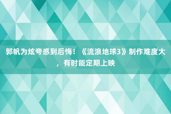 郭帆为炫夸感到后悔！《流浪地球3》制作难度大，有时能定期上映