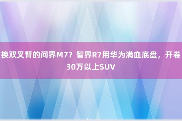 换双叉臂的问界M7？智界R7用华为满血底盘，开卷30万以上SUV