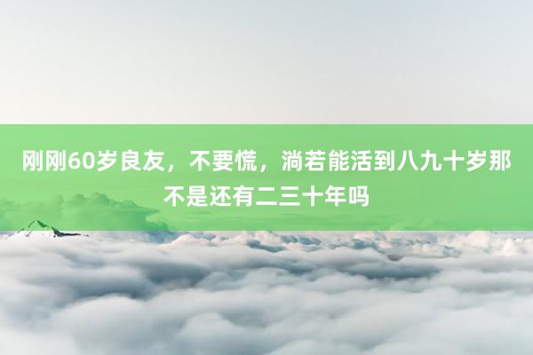 刚刚60岁良友，不要慌，淌若能活到八九十岁那不是还有二三十年吗