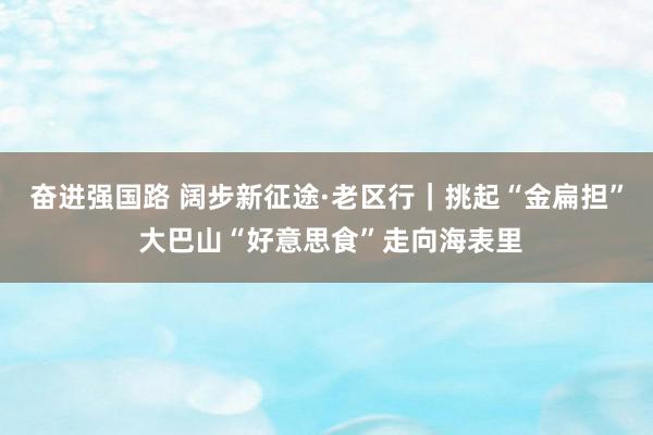 奋进强国路 阔步新征途·老区行｜挑起“金扁担” 大巴山“好意思食”走向海表里