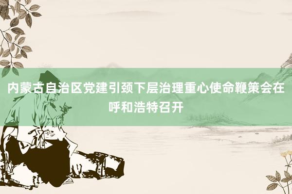 内蒙古自治区党建引颈下层治理重心使命鞭策会在呼和浩特召开