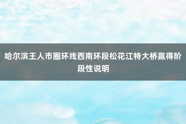 哈尔滨王人市圈环线西南环段松花江特大桥赢得阶段性说明