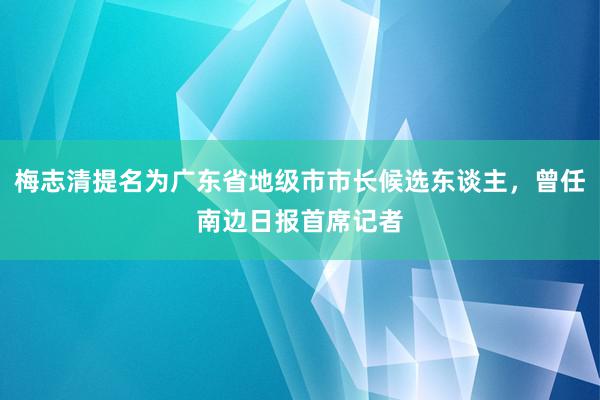 梅志清提名为广东省地级市市长候选东谈主，曾任南边日报首席记者