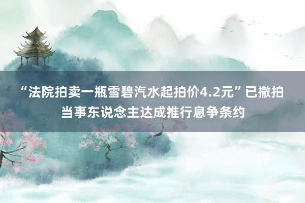 “法院拍卖一瓶雪碧汽水起拍价4.2元”已撤拍 当事东说念主达成推行息争条约