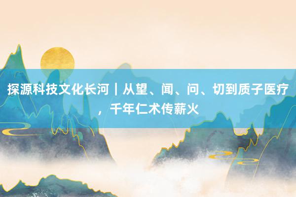 探源科技文化长河｜从望、闻、问、切到质子医疗，千年仁术传薪火