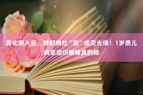 雾化吸入后，肺部病灶“染”成荧光绿！1岁患儿病变组织被精真的除