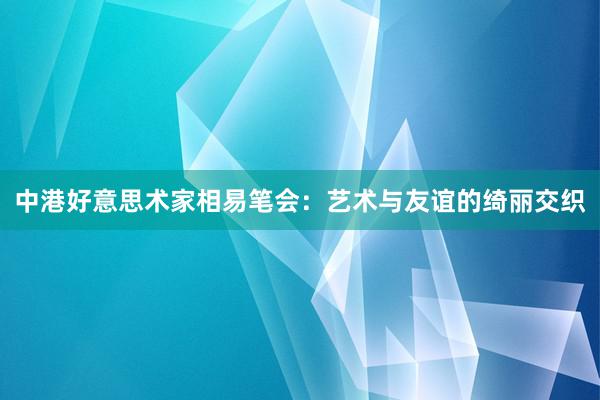 中港好意思术家相易笔会：艺术与友谊的绮丽交织