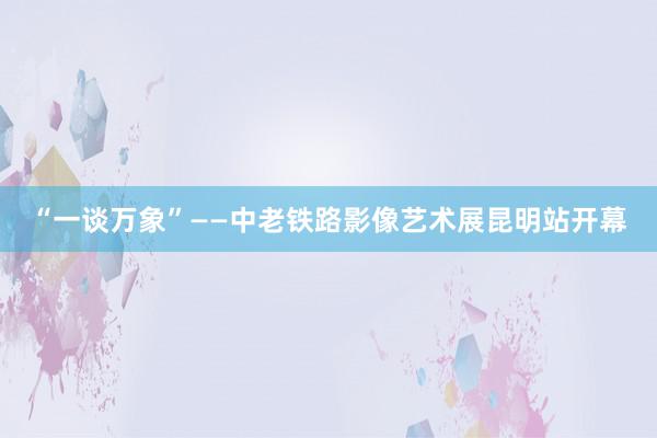 “一谈万象”——中老铁路影像艺术展昆明站开幕