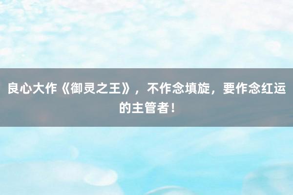 良心大作《御灵之王》，不作念填旋，要作念红运的主管者！