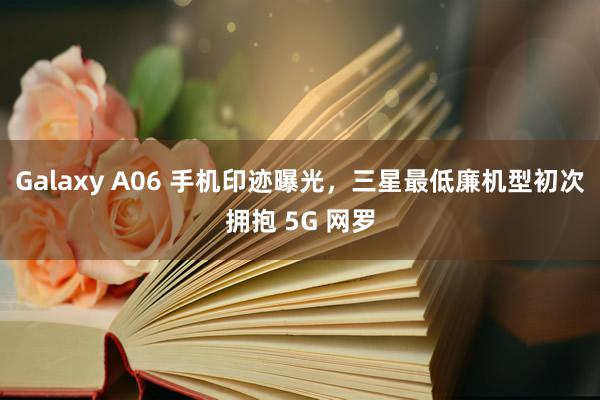 Galaxy A06 手机印迹曝光，三星最低廉机型初次拥抱 5G 网罗