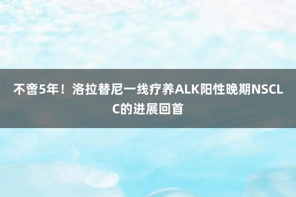 不啻5年！洛拉替尼一线疗养ALK阳性晚期NSCLC的进展回首