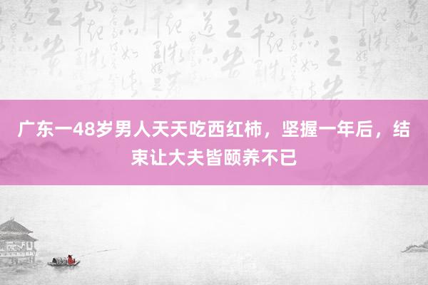 广东一48岁男人天天吃西红柿，坚握一年后，结束让大夫皆颐养不已