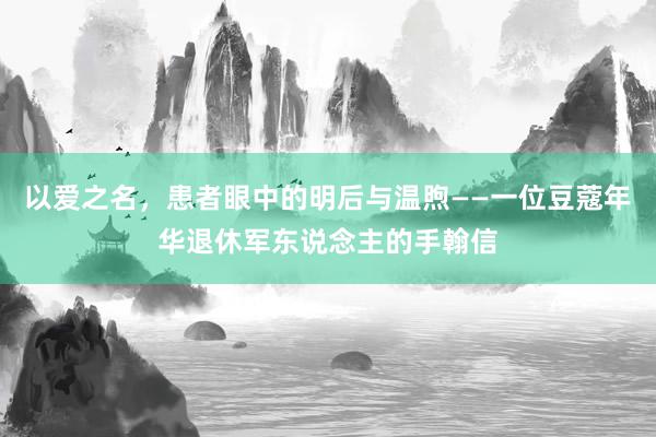 以爱之名，患者眼中的明后与温煦——一位豆蔻年华退休军东说念主的手翰信