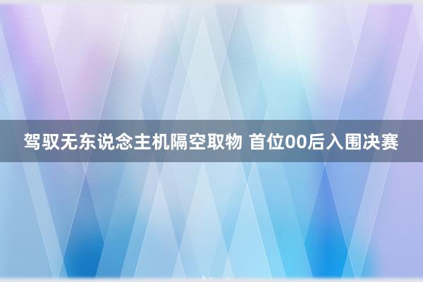 驾驭无东说念主机隔空取物 首位00后入围决赛