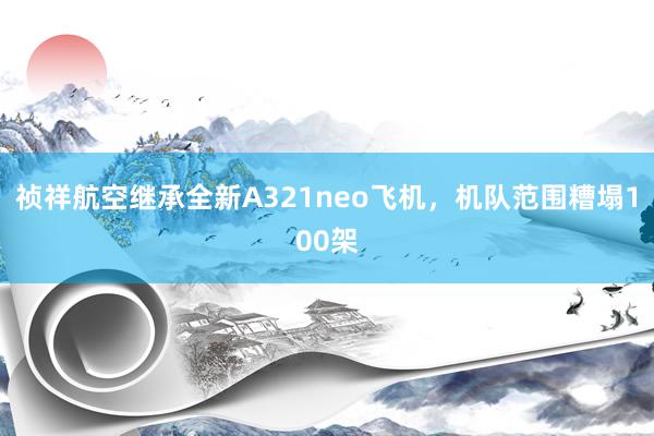 祯祥航空继承全新A321neo飞机，机队范围糟塌100架