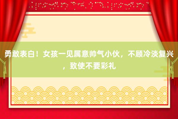 勇敢表白！女孩一见属意帅气小伙，不顾冷淡复兴，致使不要彩礼