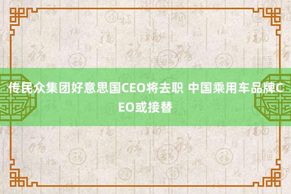 传民众集团好意思国CEO将去职 中国乘用车品牌CEO或接替