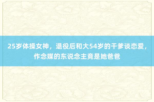 25岁体操女神，退役后和大54岁的干爹谈恋爱，作念媒的东说念主竟是她爸爸