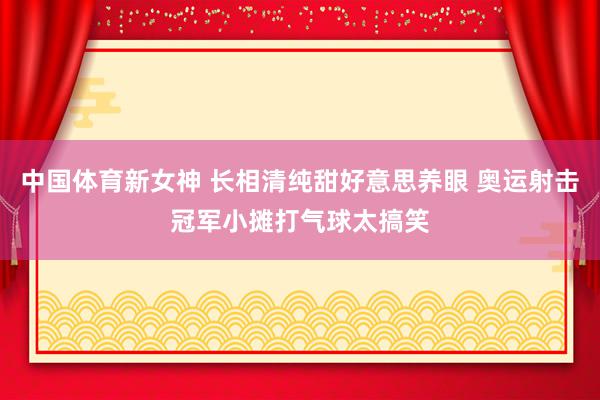 中国体育新女神 长相清纯甜好意思养眼 奥运射击冠军小摊打气球太搞笑