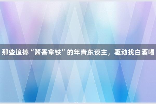 那些追捧“酱香拿铁”的年青东谈主，驱动找白酒喝